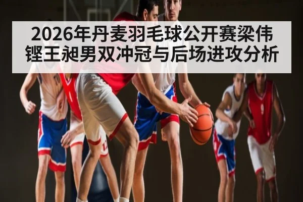 2026年丹麦羽毛球公开赛梁伟铿王昶男双冲冠与后场进攻分析